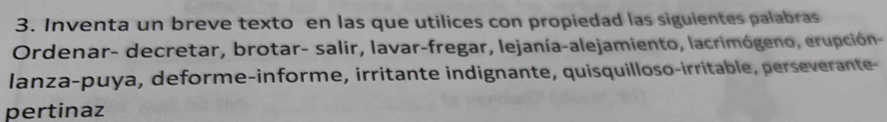 Inventa un breve texto en las que utilices con propiedad las siguientes palabras 
Ordenar- decretar, brotar- salir, lavar-fregar, lejanía-alejamiento, lacrimógeno, erupción- 
lanza-puya, deforme-informe, irritante indignante, quisquilloso-irritable, perseverante- 
pertinaz