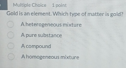 Gold is an element. Which type of matter is gold?
A heterogeneous mixture
A pure substance
A compound
A homogeneous mixture