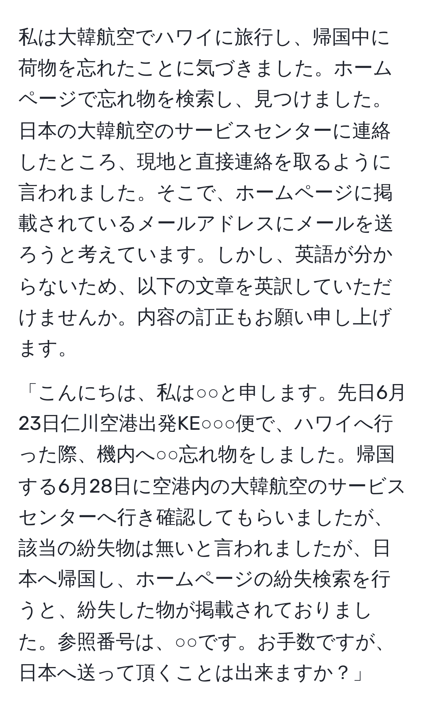 私は大韓航空でハワイに旅行し、帰国中に荷物を忘れたことに気づきました。ホームページで忘れ物を検索し、見つけました。日本の大韓航空のサービスセンターに連絡したところ、現地と直接連絡を取るように言われました。そこで、ホームページに掲載されているメールアドレスにメールを送ろうと考えています。しかし、英語が分からないため、以下の文章を英訳していただけませんか。内容の訂正もお願い申し上げます。

「こんにちは、私は○○と申します。先日6月23日仁川空港出発KE○○○便で、ハワイへ行った際、機内へ○○忘れ物をしました。帰国する6月28日に空港内の大韓航空のサービスセンターへ行き確認してもらいましたが、該当の紛失物は無いと言われましたが、日本へ帰国し、ホームページの紛失検索を行うと、紛失した物が掲載されておりました。参照番号は、○○です。お手数ですが、日本へ送って頂くことは出来ますか？」