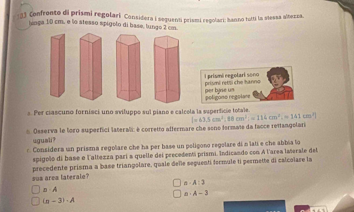 Confronto di prismi regolari Considera i seguenti prismí regolari; hanno tutti la stessa altezza
lunga 10 cm, e lo stesso spigolo di base, lungo 2 cm.
I prismi regolari sono
prismi retti che hanno
per base un
poligono regolare
. Per ciascuno fornisci uno sviluppo sul piano e calcola la superficie totale.
|approx 63.5cm^2; 88cm^2;=114cm^2;approx 141cm^2]
* Osserva le loro superfici laterali: è corretto affermare che sono formate da facce rettangolari
uguali?
Considera un prisma regolare che ha per base un polígono regolare di n lati e che abbia lo
spigolo di base e l'altezza parí a quelle dei precedenti prismi. Indicando con A l'area laterale del
precedente prisma a base triangolare, quale delle seguenti formule ti permette di calcolare la
sua area laterale?
n· A:3
n· A
n· A-3
(n-3)· A