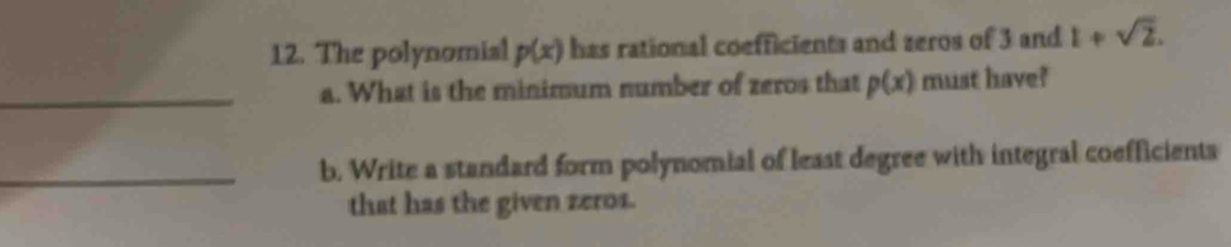 The polynomial p(x) has rational coefficients and zeros of 3 and 1+sqrt(2). 
_a. What is the minimum number of zeros that p(x) must have? 
_b. Write a standard form polynomial of least degree with integral coefficients 
that has the given zeros.