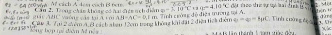 cách A 4cm cách B 6cm. 2. Một 
Cầu 2. Trong chân không có hai điện tích điểm q_1=3.10°C và q_2=4.10^(-8)C đặt theo thứ tự tại hai định B
(190) giác ABC vuông cân tại A với AB=AC=0.1m. Tính cường độ điện trường tại A. 
diện tr 
ne đứng 
Cầu 3. Tại 2 điểm A. B cách nhau 12cm trong không khí đặt 2 điện tích điểm q_1=q_2=8mu C Tính cường độ đ 3. Di 
lổ ng hợp tại điểm M nếu : MAB lãp thành 1 tam giác đền Xác