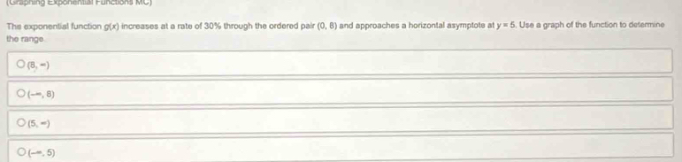 (Graphing Exponential Functions MC)
The exponential function g(x) increases at a rate of 30% through the ordered pair (0,8) and approaches a horizontal asymptote at y=5. Use a graph of the function to determine
the range
(8,-)
(-∈fty ,8)
(5,-)
(-∈fty ,5)