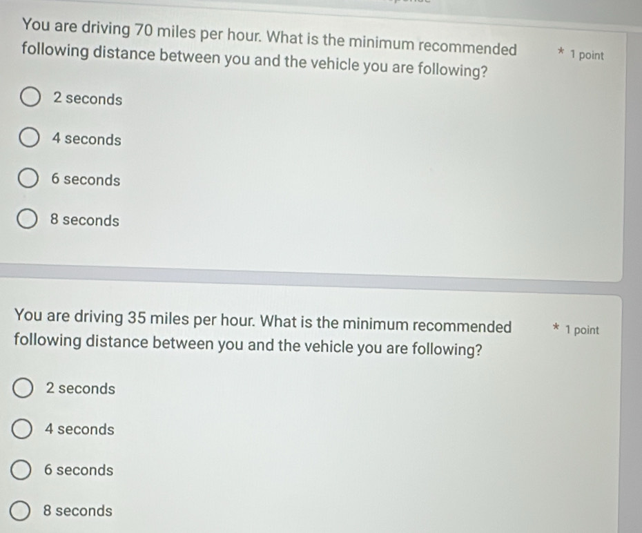 You are driving 70 miles per hour. What is the minimum recommended * 1 point
following distance between you and the vehicle you are following?
2 seconds
4 seconds
6 seconds
8 seconds
You are driving 35 miles per hour. What is the minimum recommended * 1 point
following distance between you and the vehicle you are following?
2 seconds
4 seconds
6 seconds
8 seconds