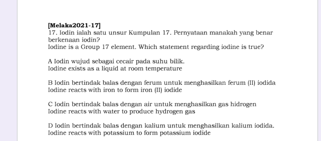 [Melaka2021-17]
17. Iodin ialah satu unsur Kumpulan 17. Pernyataan manakah yang benar
berkenaan iodin?
Iodine is a Group 17 element. Which statement regarding iodine is true?
A Iodin wujud sebagai cecair pada suhu bilik.
Iodine exists as a liquid at room temperature
B Iodin bertindak balas dengan ferum untuk menghasilkan ferum (II) iodida
Iodine reacts with iron to form iron (II) iodide
C Iodin bertindak balas dengan air untuk menghasilkan gas hidrogen
Iodine reacts with water to produce hydrogen gas
D Iodin bertindak balas dengan kalium untuk menghasilkan kalium iodida.
Iodine reacts with potassium to form potassium iodide