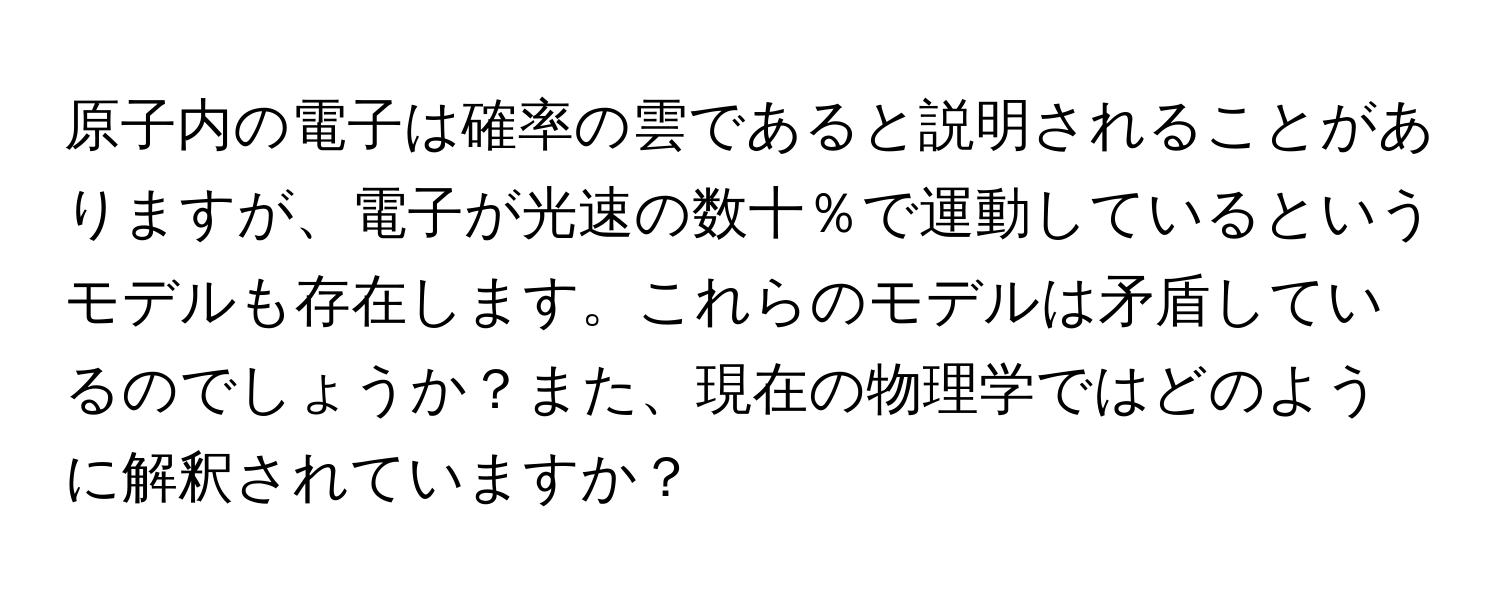 原子内の電子は確率の雲であると説明されることがありますが、電子が光速の数十％で運動しているというモデルも存在します。これらのモデルは矛盾しているのでしょうか？また、現在の物理学ではどのように解釈されていますか？