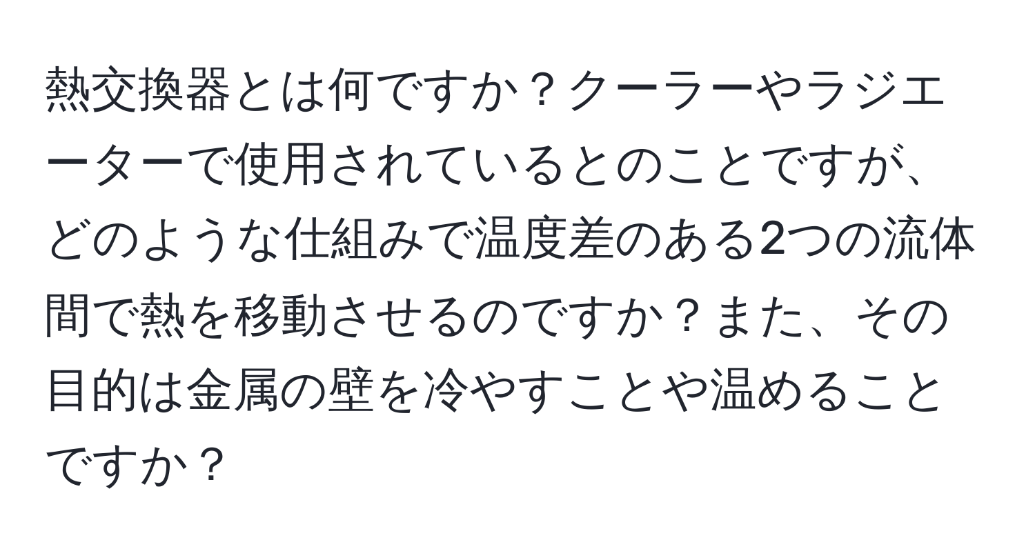 熱交換器とは何ですか？クーラーやラジエーターで使用されているとのことですが、どのような仕組みで温度差のある2つの流体間で熱を移動させるのですか？また、その目的は金属の壁を冷やすことや温めることですか？