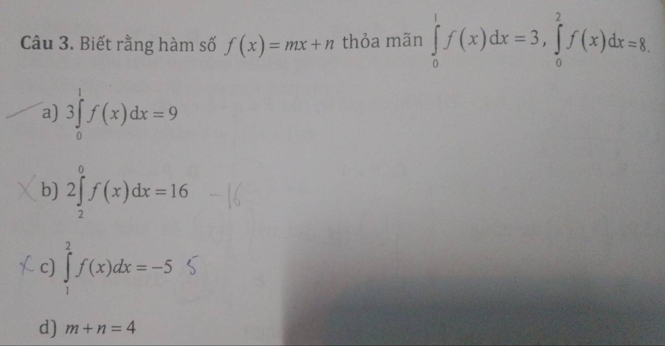 Biết rằng hàm số f(x)=mx+n thỏa mãn ∈tlimits _0^1f(x)dx=3, ∈tlimits _0^2f(x)dx=8.
a) 3∈tlimits _0^1f(x)dx=9
b) 2∈tlimits _2^0f(x)dx=16
c) ∈tlimits _1^2f(x)dx=-5
d) m+n=4