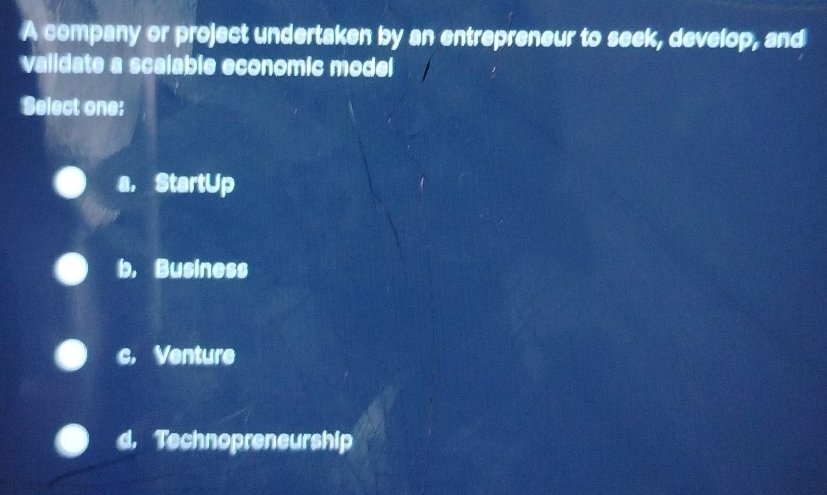 A company or project undertaken by an entrepreneur to seek, develop, and
validate a scalable economic model
Select one:
a， StartUp
b, Business
c. Venture
d. Technopreneurship