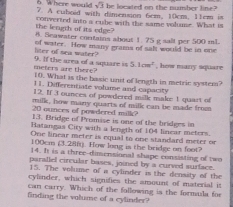 sqrt(3) he located on the number line? 
6. Where would 7. A cuboid with dimenson 6cm, 10cm. 11em i 
the length of its edge? converted into a cube with the same volume. What is 
8. Seawater comtains about 1 75 g salt per 500 mL
liter of sea water? of water. How many grams of sal would be in one
meters are there? 9. If the area of a square is 5.1cm^2 , how many square 
10. What is the basic unit of length in metric system? 
11. Differentiate volume and capacity 
12. If 3 ounces of powdered milk make 1 quart of
20 ounces of powdered milk? milk, how many quarts of milk can be made from 
13. Bridge of Promise is one of the bridges in 
Batangas City with a length of 104 linear meters. 
One linear meter is equal to one standard meter or
100cm (3.28ft). How long is the bridge on foot? 
14. It is a three-dimensional shape consisting of two 
parallel circular bases, joined by a curved surface. 
15. The volume of a cylinder is the density of the 
cylinder, which signifies the amount of material it 
can carry. Which of the following is the formula for 
finding the volume of a cylinder?