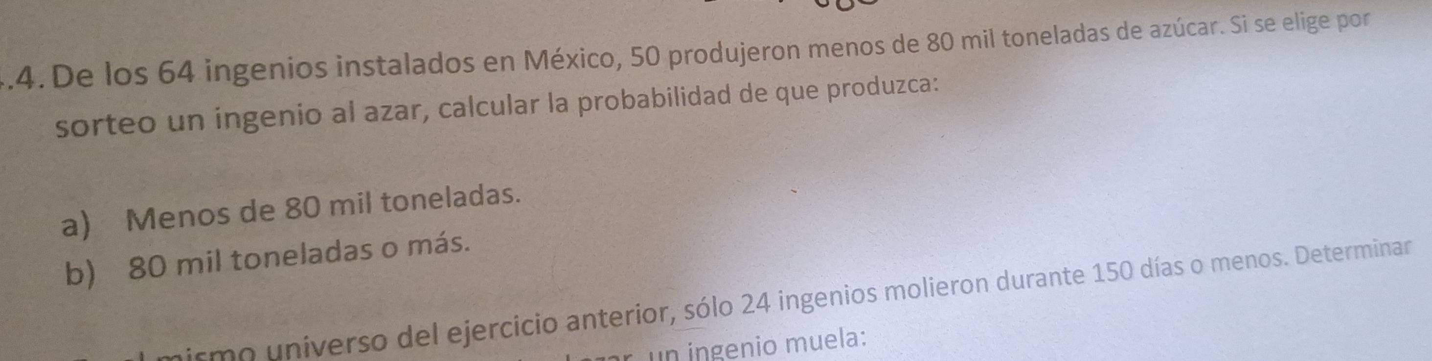 De los 64 ingenios instalados en México, 50 produjeron menos de 80 mil toneladas de azúcar. Si se elige por
sorteo un ingenio al azar, calcular la probabilidad de que produzca:
a) Menos de 80 mil toneladas.
b) 80 mil toneladas o más.
smo universo del ejercicio anterior, sólo 24 ingenios molieron durante 150 días o menos. Determinar
un n g enio muela: