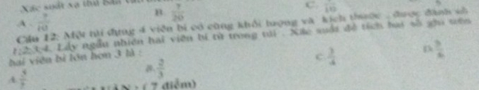 Xác suất xã thủ Bâa tin  7/20 
B
C. frac 10
A.  7/10 
Cầu 12: Một thi đng 4 viên bí có cùng khổi tượng và kích thược được đanh sà
1, 2, 34. Lây ngẫu nhiên hai viên bí từ trong tại . Xãc suổi đề tích hai số gầi sên
bai viên bì lớn hơn 3 là :
c  3/4 
D  3/6 
A  3/7  .  2/3 
1 × - ( 7 điểm)