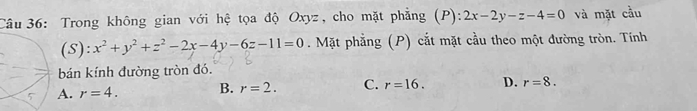 Trong không gian với hệ tọa độ Oxyz, cho mặt phẳng (P): 2x-2y-z-4=0 và mặt cầu
(S): x^2+y^2+z^2-2x-4y-6z-11=0. Mặt phẳng (P) cắt mặt cầu theo một đường tròn. Tính
bán kính đường tròn đó.
A. r=4. B. r=2. C. r=16.
D. r=8.