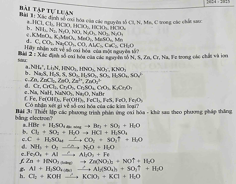 2024-202 5
bài tập tự luận
Bài 1: Xác định số oxi hóa của các nguyên tố Cl, N, Mn, C trong các chất sau:
a. HCl,Cl_2
b.
c. NH_3,N_2,N_2O,NO,N_2O_3,NO_2,N_2O_5 HClO,HClO_2,HClO_3,HClO_4
d. KMnO_4,K_2MnO_4,MnO_2,MnSO_4,Mn
C,CO_2,Na_2CO_3,CO,Al_4C_3,CaC_2,CH_2O
Hãy nhận xét về số oxi hóa của một nguyên tố?
Bài 2 : Xác định số oxi hóa của các nguyên tố N, S, Zn, Cr, Na, Fe trong các chất và ion
sau:
a.
b. NH_4^(+,Li_3)N,HNO_2,HNO_3,NO_3^(-,KNO_3)
Na_2S,H_2S,S,SO_2,H_2SO_3,SO_3,H_2SO_4,SO_4^((2-)
c. Zn,ZnCl_2),ZnO,Zn^(2+),ZnO_2^((2-)
d. Cr,CrCl_2),Cr_2O_3,Cr_2SO_4,CrO_3,K_2Cr_2O_7
e. Na,NaH,NaNO_3,Na_2O,NaBr
f. Fe,Fe(OH)_2,Fe(OH)_3,FeCl_3,FeS,FeO,Fe_2O_3
Có nhận xét gì về số oxi hóa của các kim loại?
Bài 3: Thiết lập các phương trình phản ứng oxỉ hóa - khử sau theo phương pháp thăng
bằng electron?
a. HBr+H_2SO_4aac.nongto Br_2+SO_2+H_2O
b. Cl_2+SO_2+H_2Oto HCl+H_2SO_4
c. C+H_2SO_4xrightarrow rho CO_2+SO_2uparrow +H_2O
d. NH_3+O_2xrightarrow rho _.N_2O+H_2O
e. Fe_3O_4+Alto Al_2O_3+Fe
f Zn+HNO_3(loang)to Zn(NO_3)_2+NOuparrow +H_2O
g. Al+H_2SO_4(dac)xrightarrow rho Al_2(SO_4)_3+SO_2uparrow +H_2O
h. Cl_2+KOHxrightarrow rho KClO_3+KCl+H_2O