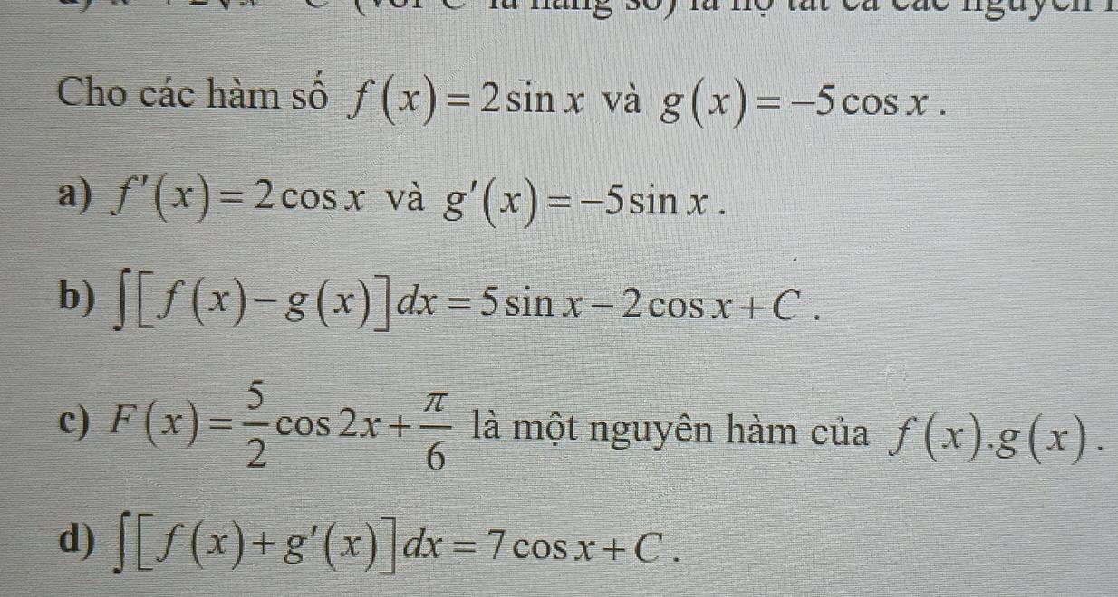 Cho các hàm số f(x)=2sin x và g(x)=-5cos x.
a) f'(x)=2cos x và g'(x)=-5sin x.
b) ∈t [f(x)-g(x)]dx=5sin x-2cos x+C.
c) F(x)= 5/2 cos 2x+ π /6  là một nguyên hàm của f(x).g(x).
d) ∈t [f(x)+g'(x)]dx=7cos x+C.