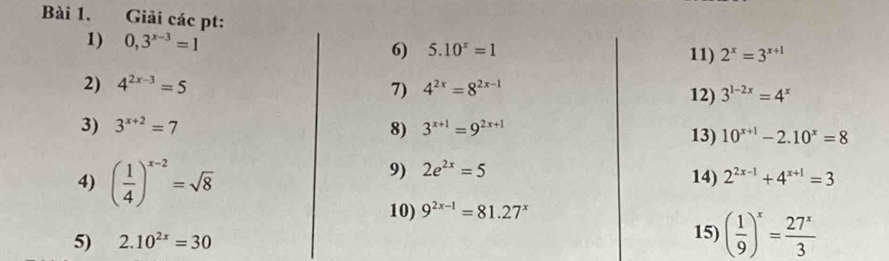 Giải các pt: 2^x=3^(x+1)
1) 0,3^(x-3)=1 5.10^x=1
6) 11) 
2) 4^(2x-3)=5 7) 4^(2x)=8^(2x-1) 3^(1-2x)=4^x
12) 
3) 3^(x+2)=7 8) 3^(x+1)=9^(2x+1) 13) 10^(x+1)-2.10^x=8
4) ( 1/4 )^x-2=sqrt(8)
9) 2e^(2x)=5
14) 2^(2x-1)+4^(x+1)=3
10) 9^(2x-1)=81.27^x
5) 2.10^(2x)=30 15) ( 1/9 )^x= 27^x/3 