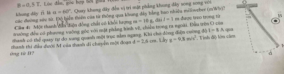 B=0,5T. Lúc đầu, góc hợp bởi giữi về 
khung dây ñ là alpha =60° T. Quay khung dây đến vị trí mặt phẳng khung dây song song với 
các đường sức từ. Độ biến thiên của từ thông qua khung dây bằng bao nhiêu miliweber (mWb)? 
Câu 4: Một thanh dẫn điện đồng chất có khối lượng m=10g , dài l=1m được treo trong từ 
trường đều có phương vuông góc với mặt phẳng hình vẽ, chiều trong ra ngoài. Đầu trên O của 
thanh có thể quay tự do xung quanh một trục nằm ngang. Khi cho dòng điện cường độ I=8A qua 
thanh thì đầu dưới M của thanh di chuyển một đoạn d=2,6cm. Lấy g=9, 8m/s^2. Tính độ lớn cảm 
ứng từ B?