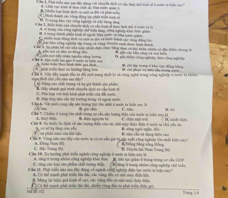 Cầu 1. Phát biểu nào sau đây đúng với chuyển địch cơ cấu lãnh thổ kinh tế ở nước ta hiện nay?
A. Lĩnh vực kinh tế then chốt do Nhà nước quản lí.
B. Nhiều loại hình dịch vụ mới ra đời và phát triển.
C. Hình thành các vùng động lực phát triển kinh tế
D. Tỉ trọng khu vực công nghiệp và xây dựng tăng.
Cầu 2. Biểu hiện của chuyển dịch cơ cầu kinh tế theo lãnh thổ ở nước ta là
A. tỉ trọng của công nghiệp chế biến tăng, công nghiệp khai thác giảm.
B. tỉ trọng thành phần kinh tế ngoài Nhà nước và Nhà nước giám.
C. nhiều hoạt động dịch vụ mới ra đời và hình thành các vùng động lực.
D. các khu công nghiệp tập trung và vùng chuyên canh được hình thành.
Câu 3. Sự phần bố các nhà máy nhiệt điện chạy bằng than và khí thiên nhiên có đặc điểm chung là
A. gần nơi có dân cư đồng đúc. B. gần các bến cảng và ven biển.
C gần nơi tiếp nhận nguồn năng lượng D. gần điểm công nghiệp, khu công nghiệp.
Cầu 4. Sản xuất lúa gạo ở nước ta hiện nay
A. hoàn toàn theo hình thức gia đình B. chi tập trung ở khu vực đồng bằng
C. phát triển theo xu hướng hàng hóa. D. chỉ phục vụ nhu cầu trong nước.
Cầu 5. Việc đầy mạnh đầu tư đổi mới trang thiết bị và công nghệ trong công nghiệp ở nước ta nhăm
mục đích chủ yêu nào sau đây?
A. Nâng cao chất lượng và hạ giá thành sản phẩm.
B. Đầy nhanh quá trình chuyển dịch cơ cấu kinh tế.
C. Phù hợp với tình hình phát triển của đất nước.
D. Đáp ứng nhu cầu thị trường trong và ngoài nước.
Câu 6. Vật nuôi cung cấp sản lượng thịt lớn nhất ở nước ta hiện nay là
A. lợn B. gia cầm. C. trâu. D. bò.
Cầu 7. Chiếm tỉ trọng lớn nhất trong cơ cấu sản lượng điện của nước ta hiện nay là
A. thuỷ điện B. điện nguyên tử C. điện mặt trời. D. nhiệt điện
Câu 8. Sự thiếu ồn định về sản lượng điện của các nhà máy thủy điện ở nước ta chủ yếu do
A. cơ sở hạ tằng còn yếu. B. sông ngòi ngắn, dốc.
C. sự phân mùa của khí hậu. D. nhu cầu sử dụng điện cao.
Cầu 9. Vùng nào sau đây của nước ta có cơ cấu giá trị sản xuất công nghiệp lớn nhất hiện nay?
A. Đông Nam Bộ. B, Đồng bằng sông Hồng.
C. Bắc Trung Bộ. D. Duyên hải Nam Trung Bộ.
Câu 10. Xu hướng phát triển ngành công nghiệp ở nước ta hiện nay là
A. tăng tỉ trọng nhóm công nghiệp khai thác. B. liên tục giảm tỉ trọng trong cơ cầu GDP
C. tăng các loại sản phẩm chất lượng thấp. D. tăng tỉ trọng nhóm công nghiệp chế biến.
Câu 11. Phát biểu nào sau đây đúng về ngành công nghiệp điện lực nước ta hiện nay?
A. Có thể mạnh phát triển lâu đài, các vùng đều có nhà máy điện khi.
B. Mang lại hiệu quả kinh tế cao, các vùng đều có nhà máy thủy điện.
Có Có thể mạnh phát triển lâu dài, nhiều vùng đầu tư phát triển điện gió.
Mã đề 102
Trang 1/4