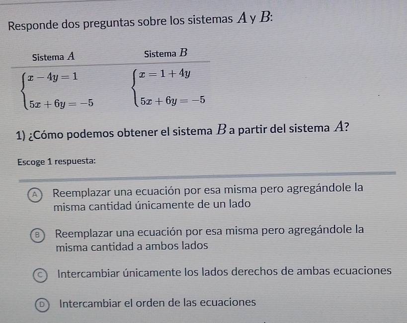 Responde dos preguntas sobre los sistemas A y B:
1) ¿Cómo podemos obtener el sistema B a partir del sistema A?
Escoge 1 respuesta:
A  Reemplazar una ecuación por esa misma pero agregándole la
misma cantidad únicamente de un lado
B)  Reemplazar una ecuación por esa misma pero agregándole la
misma cantidad a ambos lados
1 Intercambiar únicamente los lados derechos de ambas ecuaciones
Intercambiar el orden de las ecuaciones