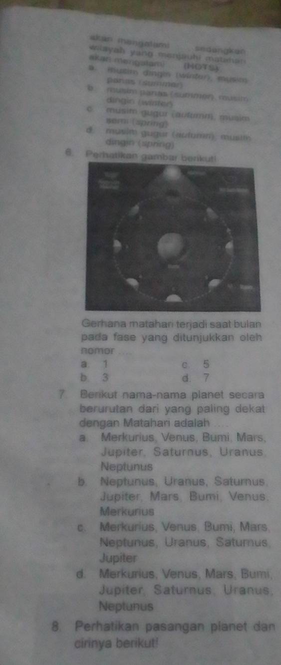 akan mangatam sedangkan
wiayah yang menjauhi mathan 
akan mengalam) (HOTS)
D. mutin dingin (wintor), musón
parus (summar)
b musim paras (summén) rusim
dingio (winteó
c. músim gugur (autumm, musim
semi (spring)
d. musim gugur (aulumn), musit 
dingin (spring)
6. Perhatikan gambar berikuti
Gerhana matahari terjadi saat bulan
pada fase yang ditunjukkan oleh 
nomor
a 1 c 5
b 3 d. 7
7 Berikut nama-nama planet secara
berurutan dari yang paling dekat
dengan Matahari adalah
a. Merkurius, Venus, Bumi, Mars,
Jupiter, Saturnus, Uranus
Neptunus
b. Neptunus, Uranus, Saturnus.
Jupiter, Mars, Bumi, Venus.
Merkurius
c. Merkurius, Venus, Bumi, Mars,
Neptunus, Uranus, Saturus
Jupiter
d. Merkurius, Venus, Mars, Bumi,
Jupiter, Saturnus, Uranus,
Neptunus
8. Perhatikan pasangan planet dan
cirinya berikut!