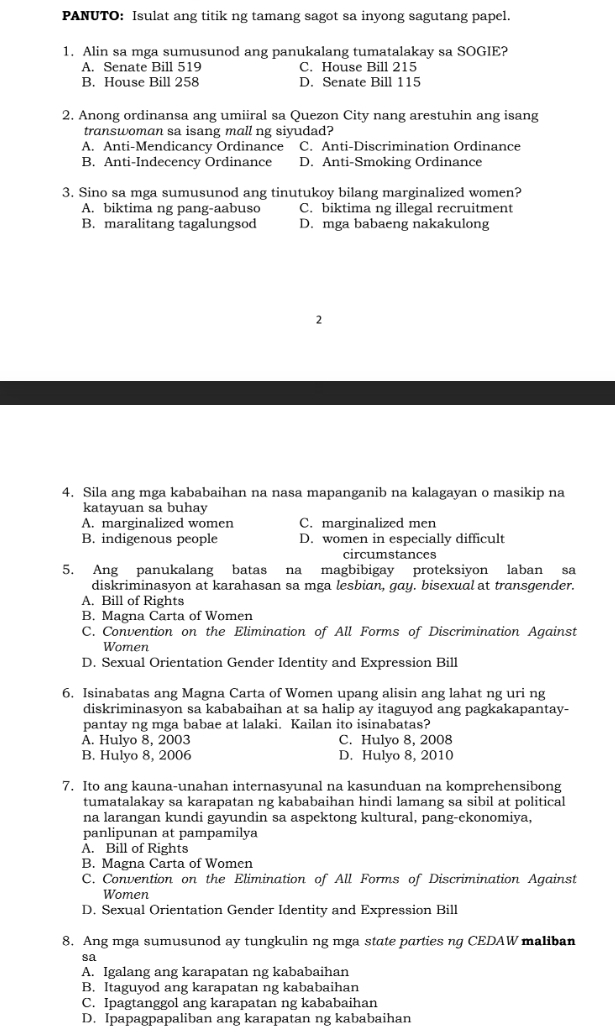 PANUTO: Isulat ang titik ng tamang sagot sa inyong sagutang papel.
1. Alin sa mga sumusunod ang panukalang tumatalakay sa SOGIE?
A. Senate Bill 519 C. House Bill 215
B. House Bill 258 D. Senate Bill 115
2. Anong ordinansa ang umiiral sa Quezon City nang arestuhin ang isang
transwoman sa isang mall ng siyudad?
A. Anti-Mendicancy Ordinance C. Anti-Discrimination Ordinance
B. Anti-Indecency Ordinance D. Anti-Smoking Ordinance
3. Sino sa mga sumusunod ang tinutukoy bilang marginalized women?
A. biktima ng pang-aabuso C. biktima ng illegal recruitment
B. maralitang tagalungsod D. mga babaeng nakakulong
2
4. Sila ang mga kababaihan na nasa mapanganib na kalagayan o masikip na
katayuan sa buhay
A. marginalized women C. marginalized men
B. indigenous people D. women in especially difficult
circumstances
5. Ang panukalang batas na magbibigay proteksiyon laban sa
diskriminasyon at karahasan sa mga lesbian, gay. bisexual at transgender.
A. Bill of Rights
B. Magna Carta of Women
C. Convention on the Elimination of All Forms of Discrimination Against
Women
D. Sexual Orientation Gender Identity and Expression Bill
6. Isinabatas ang Magna Carta of Women upang alisin ang lahat ng uri ng
diskriminasyon sa kababaihan at sa halip ay itaguyod ang pagkakapantay-
pantay ng mga babae at lalaki. Kailan ito isinabatas?
A. Hulyo 8, 2003 C. Hulyo 8, 2008
B. Hulyo 8, 2006 D. Hulyo 8, 2010
7. Ito ang kauna-unahan internasyunal na kasunduan na komprehensibong
tumatalakay sa karapatan ng kababaihan hindi lamang sa sibil at political
na larangan kundi gayundin sa aspektong kultural, pang-ekonomiya,
panlipunan at pampamilya
A. Bill of Rights
B. Magna Carta of Women
C. Convention on the Elimination of All Forms of Discrimination Against
Women
D. Sexual Orientation Gender Identity and Expression Bill
8. Ang mga sumusunod ay tungkulin ng mga state parties ng CEDAW maliban
sa
A. Igalang ang karapatan ng kababaihan
B. Itaguyod ang karapatan ng kababaihan
C. Ipagtanggol ang karapatan ng kababaihan
D. Ipapagpapaliban ang karapatan ng kababaihan