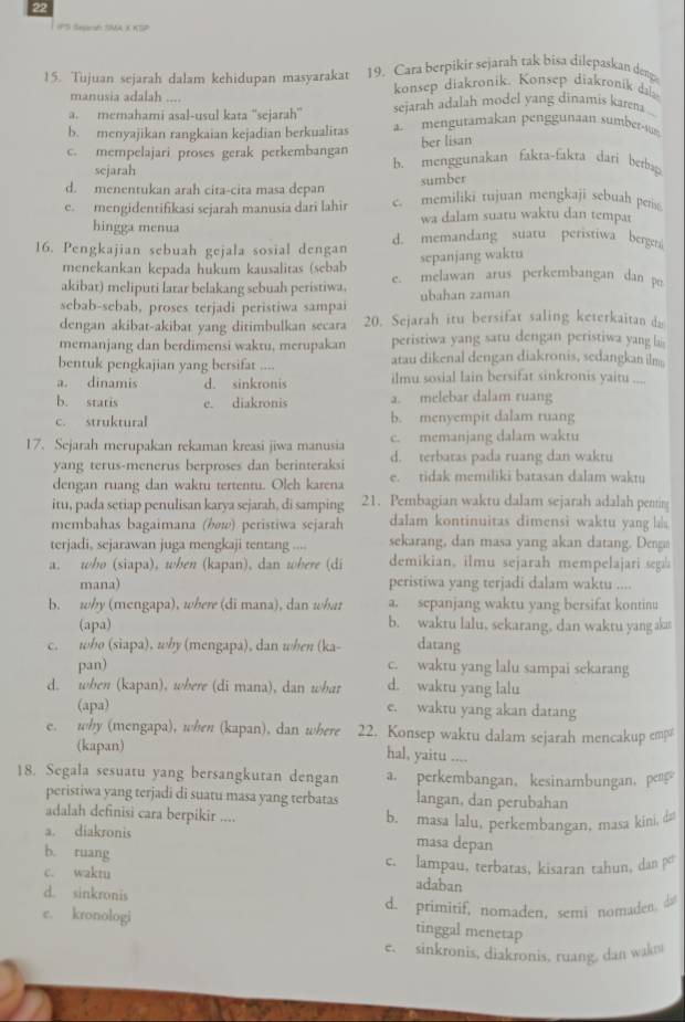 IPS Segacat SMA X KSP
15. Tujuan sejarah dalam kehidupan masyarakat 19. Cara berpikir sejarah tak bisa dilepaskan deng
manusia adalah .... konsep diakronik. Konsep diakronik da
a. memahami asal-usul kata ''sejarah' sejarah adalah model yang dinamis karena
b. menyajikan rangkaian kejadian berkualitas a. mengutamakan penggunaan sumber-m
ber lisan
c. mempelajari proses gerak perkembangan b. menggunakan fakta-fakta dari berbap
sejarah
d. menentukan arah cita-cita masa depan
sumber
e. mengidentifikasi sejarah manusia dari lahir c. memiliki tujuan mengkaji sebuah per
hingga menua wa dalam suatu waktu dan tempar
16. Pengkajian sebuah gejala sosial dengan d. memandang suatu peristiwa bergen
menekankan kepada hukum kausalitas (sebab sepanjang waktu
akibat) meliputi latar belakang sebuah peristiwa. e. melawan arus perkembangan dan p
sebab-sebab, proses terjadi peristiwa sampai ubahan zaman
dengan akibat-akibat yang ditimbulkan secara 20. Sejarah itu bersifat saling keterkaitan da
memanjang dan berdimensi waktu, merupakan peristiwa yang satu dengan peristiwa yang lais
bentuk pengkajian yang bersifat .... atau dikenal dengan diakronis, sedangkan ilm
a. dinamis d. sinkronis ilmu sosial lain bersifat sinkronis yaitu ...
b. statis e. diakronis a. melebar dalam ruang
c. struktural b. menyempit dalam ruang
c. memanjang dalam waktu
17. Sejarah merupakan rekaman kreasi jiwa manusia d. terbatas pada ruang dan waktu
yang terus-menerus berproses dan berinteraksi
dengan ruang dan waktu tertentu. Oleh karena e. tidak memiliki batasan dalam waktu
itu, pada setiap penulisan karya sejarah, di samping 21. Pembagian waktu dalam sejarah adalah penting
membahas bagaimana (bøw) peristiwa sejarah dalam kontinuitas dimensi waktu yang lala
terjadi, sejarawan juga mengkaji tentang .... sekarang, dan masa yang akan datang. Denga
a. who (siapa), when (kapan), dan where (di demikian, ilmu sejarah mempelajari seg
mana) peristiwa yang terjadi dalam waktu ....
b. why (mengapa), where (di mana), dan what a. sepanjang waktu yang bersifat kontinu
(apa) b. waktu lalu, sekarang, dan waktu yang akn
c. who (siapa), why (mengapa), dan when (ka- datang
pan) c. waktu yang lalu sampai sekarang
d. when (kapan), where (di mana), dan what d. waktu yang lalu
(apa) e. waktu yang akan datang
e. why (mengapa), when (kapan), dan where 22. Konsep waktu dalam sejarah mencakup emp
(kapan) hal, yaitu ....
18. Segala sesuatu yang bersangkutan dengan a. perkembangan, kesinambungan, peng
peristiwa yang terjadi di suatu masa yang terbatas langan, dan perubahan
adalah definisi cara berpikir .... b. masa lalu, perkembangan, masa kini, da
a. diakronis
masa depan
b. ruang
c. waktu c. lampau, terbatas, kisaran tahun, dan po
d. sinkronis
adaban
e. kronologi d. primitif, nomaden, semi nomaden do
tinggal menetap
e. sinkronis, diakronis, ruang, dan wakm