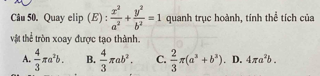 Quay elip (E) :  x^2/a^2 + y^2/b^2 =1 quanh trục hoành, tính thể tích của
vật thể tròn xoay được tạo thành.
A.  4/3 π a^2b. B.  4/3 π ab^2. C.  2/3 π (a^3+b^3). D. 4π a^2b.