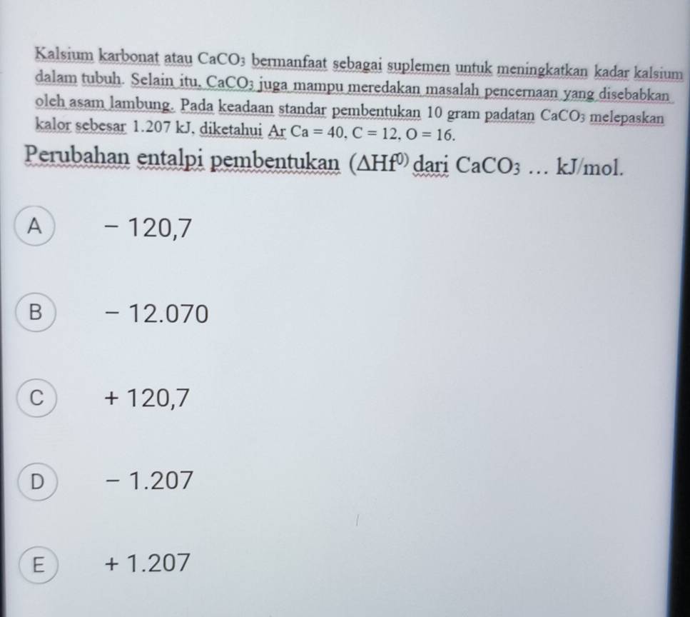 Kalsium karbonat atau CaCO3 bermanfaat sebagai suplemen untuk meningkatkan kadar kalsium
dalam tubuh. Selain itu, CaCO3 juga mampu meredakan masalah pencernaan yang disebabkan
oleh asam lambung. Pada keadaan standar pembentukan 10 gram padatan Ca( CO melepaskan
kalor sebesar 1.207 kJ, diketahui Ar Ca=40, C=12, O=16. 
Perubahan entalpi pembentukan (△ Hf^(0)) dari CaCO_3.. kJ/mol.
A -120,7
B - 12.070
c) + 120,7
D ) - 1.207
E + 1.207