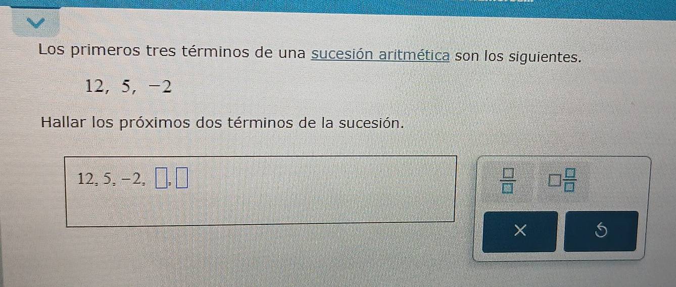 Los primeros tres términos de una sucesión aritmética son los siguientes.
12, 5, −2
Hallar los próximos dos términos de la sucesión.
12, 5, −2, □ =□  □ /□   □  □ /□  
×