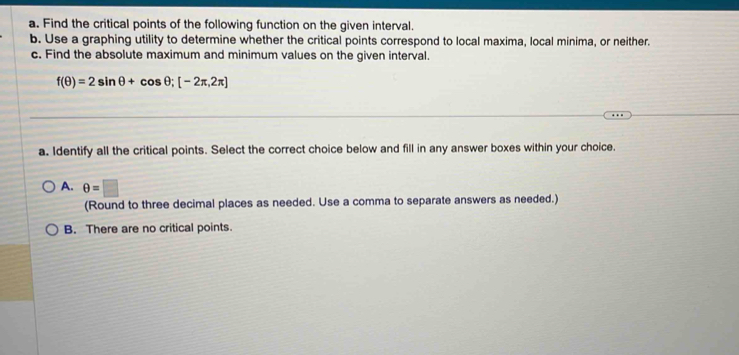 Find the critical points of the following function on the given interval.
b. Use a graphing utility to determine whether the critical points correspond to local maxima, local minima, or neither.
c. Find the absolute maximum and minimum values on the given interval.
f(θ )=2sin θ +cos θ; [-2π ,2π ]
a. Identify all the critical points. Select the correct choice below and fill in any answer boxes within your choice.
A. θ =□
(Round to three decimal places as needed. Use a comma to separate answers as needed.)
B. There are no critical points.