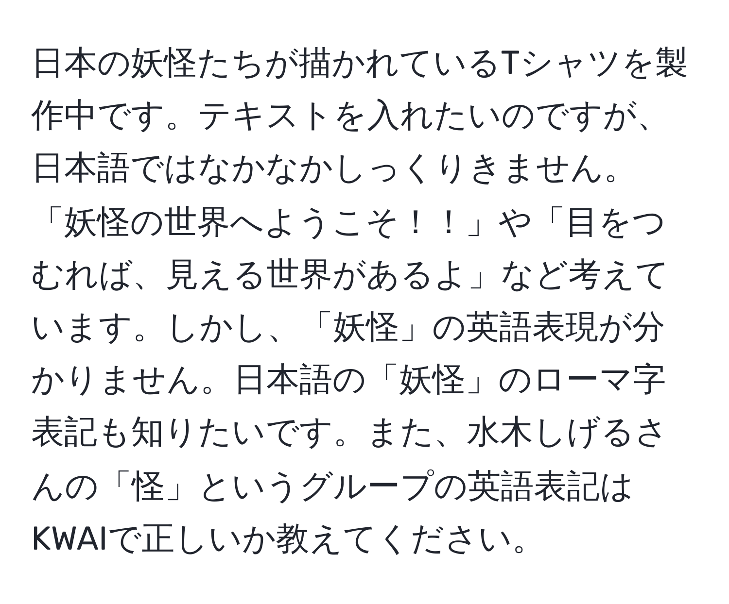 日本の妖怪たちが描かれているTシャツを製作中です。テキストを入れたいのですが、日本語ではなかなかしっくりきません。「妖怪の世界へようこそ！！」や「目をつむれば、見える世界があるよ」など考えています。しかし、「妖怪」の英語表現が分かりません。日本語の「妖怪」のローマ字表記も知りたいです。また、水木しげるさんの「怪」というグループの英語表記はKWAIで正しいか教えてください。