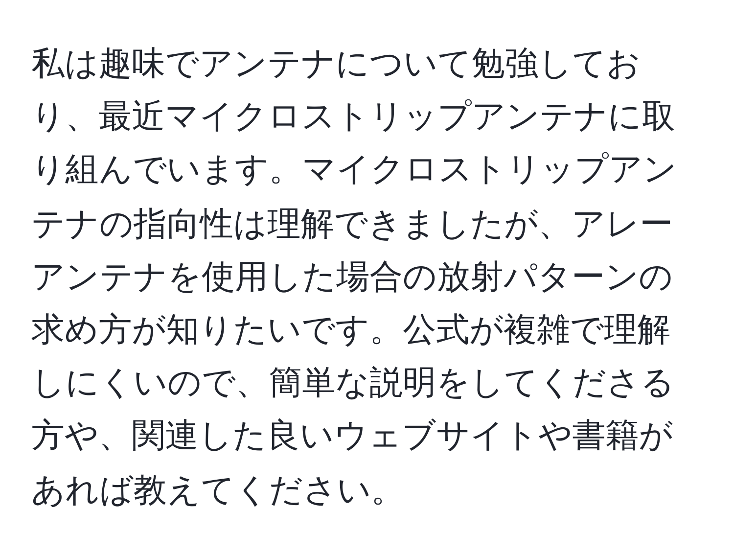 私は趣味でアンテナについて勉強しており、最近マイクロストリップアンテナに取り組んでいます。マイクロストリップアンテナの指向性は理解できましたが、アレーアンテナを使用した場合の放射パターンの求め方が知りたいです。公式が複雑で理解しにくいので、簡単な説明をしてくださる方や、関連した良いウェブサイトや書籍があれば教えてください。