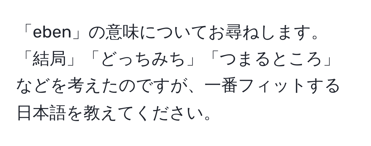 「eben」の意味についてお尋ねします。「結局」「どっちみち」「つまるところ」などを考えたのですが、一番フィットする日本語を教えてください。