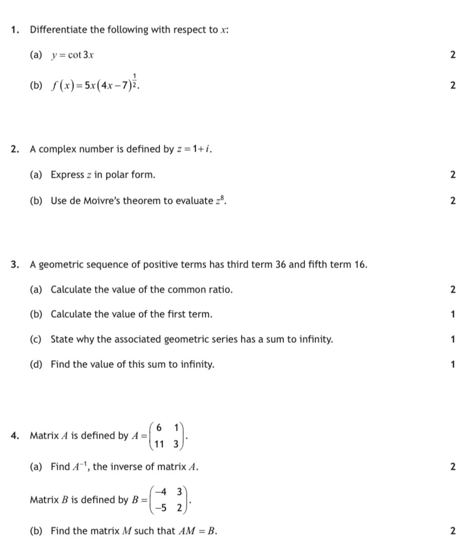 Differentiate the following with respect to x : 
(a) y=cot 3x 2 
(b) f(x)=5x(4x-7)^ 1/2 . 
2 
2. A complex number is defined by z=1+i. 
(a) Express z in polar form. 2 
(b) Use de Moivre’s theorem to evaluate z^8. 2 
3. A geometric sequence of positive terms has third term 36 and fifth term 16. 
(a) Calculate the value of the common ratio. 2 
(b) Calculate the value of the first term. 1 
(c) State why the associated geometric series has a sum to infinity. 1 
(d) Find the value of this sum to infinity. 1 
4. Matrix A is defined by A=beginpmatrix 6&1 11&3endpmatrix. 
(a) Find A^(-1) , the inverse of matrix A. 2 
Matrix B is defined by B=beginpmatrix -4&3 -5&2endpmatrix. 
(b) Find the matrix M such that AM=B. 2