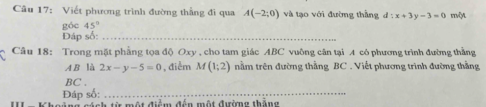 Viết phương trình đường thẳng đi qua A(-2;0) và tạo với đường thẳng d:x+3y-3=0 một 
góc 45°
Đáp số:_ 
Câu 18: Trong mặt phẳng tọa độ Oxy , cho tam giác ABC vuông cân tại A có phương trình đường thằng 
A B là 2x-y-5=0 , điểm M(1;2) nằm trên đường thằng BC. Viết phương trình đường thằng
BC . 
Đáp số:_ 
c ả ng cách từ một điểm đến một đường thăng