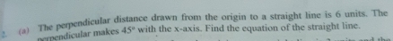 The perpendicular distance drawn from the origin to a straight line is 6 units. The 
nependicular makes 45° with the x-axis. Find the equation of the straight line.