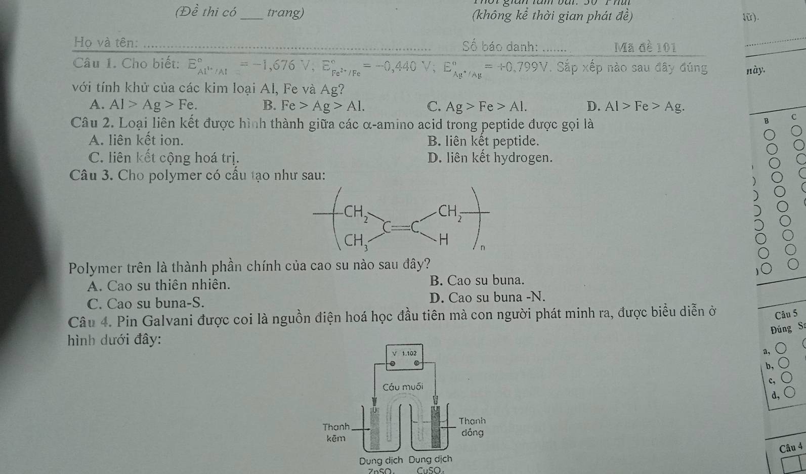 (Đề thi có_ trang) (không kể thời gian phát đề) lữ).
Họ và tên: _Số báo danh: …… Mã đề 101
_
_
Câu 1. Cho biết: E_Al^+/Al^circ =-1,676V,E_Fe^(2+)/Fe^circ =-0,440V;E_Ag^+/Ag^circ =+0,799V. Sắp xếp nào sau đây đúng này.
với tính khử của các kim loại Al, Fe và Ag?
A. Al>Ag>Fe. B. Fe>Ag>Al. C. Ag>Fe>Al. D. Al>Fe>Ag.
_
Câu 2. Loại liên kết được hình thành giữa các α-amino acid trong peptide được gọi là
c
B
A. liên kết ion. B. liên kết peptide.
C. liên kết cộng hoá trị. D. liên kết hydrogen.
Câu 3. Cho polymer có cấu tạo như sau:
Polymer trên là thành phần chính của cao su nào sau đây?
A. Cao su thiên nhiên. B. Cao su buna.
C. Cao su buna-S. D. Cao su buna -N.
Câu 4. Pin Galvani được coi là nguồn điện hoá học đầu tiên mà con người phát minh ra, được biểu diễn ở
Câu 5
Đúng S:
ình dưới đây:
a, C
b,
c, 。
d, C
Câu 4
ZnSO