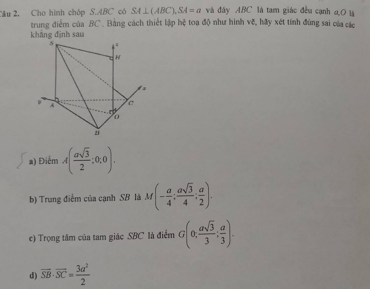 Cho hình chóp S. ABC có SA⊥ (ABC), SA=a và đáy ABC là tam giác đều cạnh a,O là 
trung điểm của BC. Bằng cách thiết lập hệ toạ độ như hình vẽ, hãy xét tính đúng sai của các 
khăng định sau 
a) Điểm A( asqrt(3)/2 ;0;0). 
b) Trung điểm của cạnh SB là M(- a/4 ; asqrt(3)/4 ; a/2 ). 
c) Trọng tâm của tam giác SBC là điểm G(0; asqrt(3)/3 ; a/3 ). 
d) overline SB· overline SC= 3a^2/2 