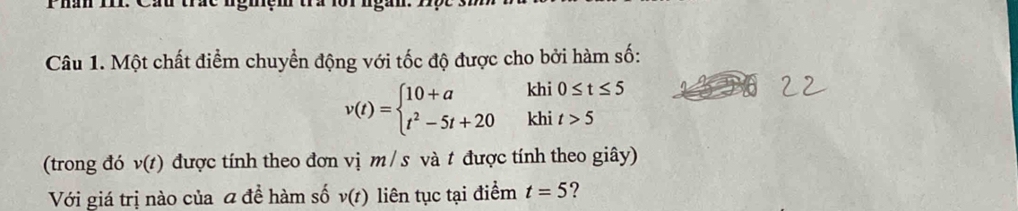 Một chất điểm chuyển động với tốc độ được cho bởi hàm số:
v(t)=beginarrayl 10+a t^2-5t+20endarray. khi 0≤ t≤ 5
khi t>5
(trong đó v(t) được tính theo đơn vị m / s và t được tính theo giây) 
Với giá trị nào của a đề hàm số v(t) liên tục tại điểm t=5 ?