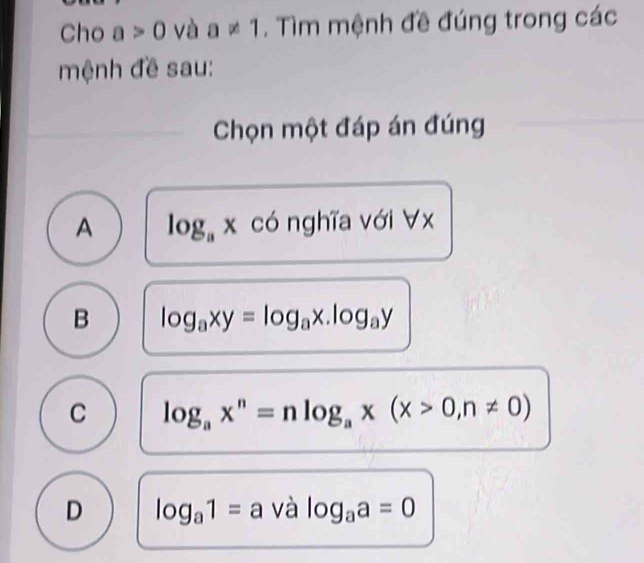 Cho a>0 và a!= 1. Tìm mệnh đề đúng trong các
mệnh đề sau:
Chọn một đáp án đúng
A log _ax có nghĩa với ∀ x
B log _axy=log _ax.log _ay
C log _ax^n=nlog _ax(x>0,n!= 0)
D log _a1=a và log _aa=0