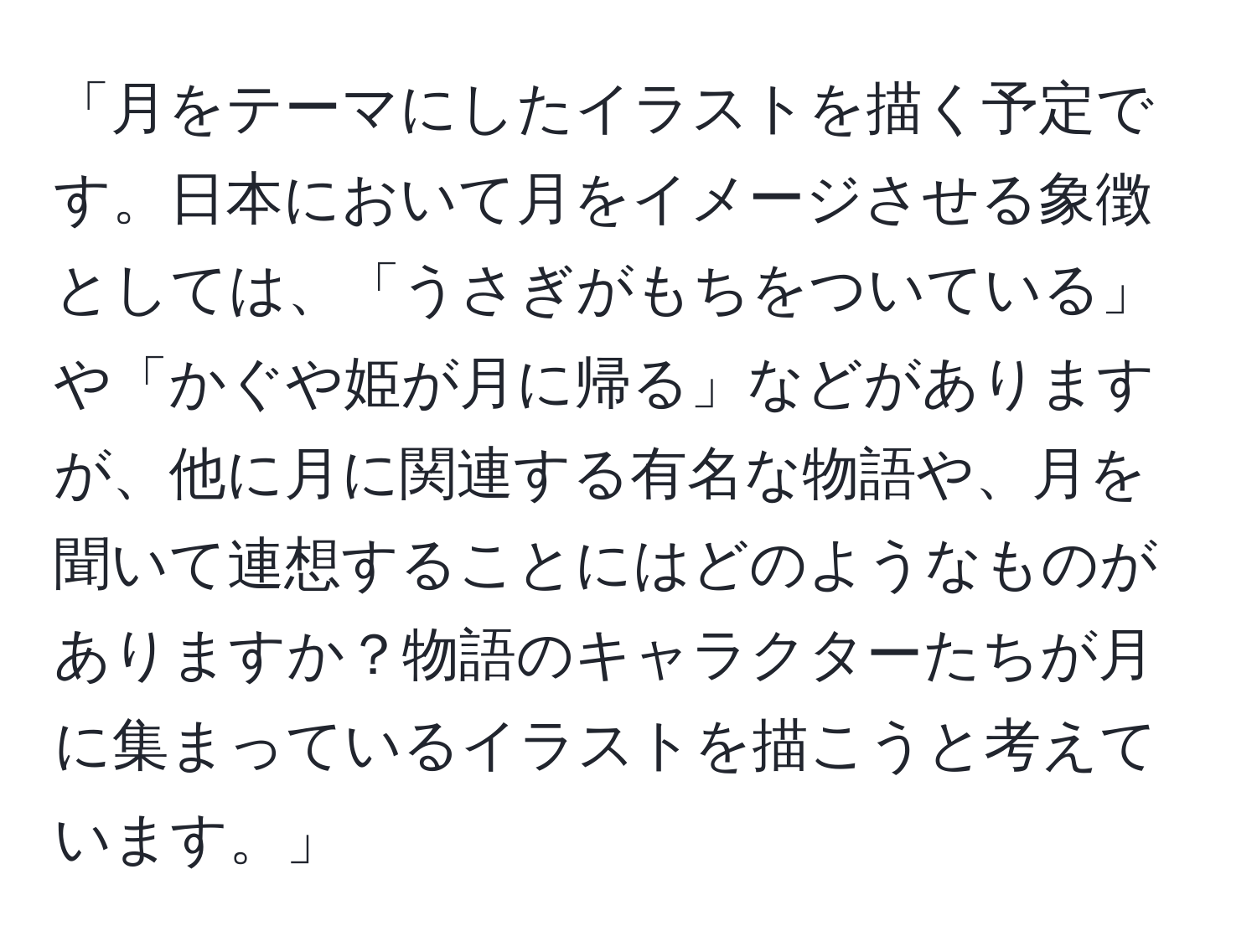 「月をテーマにしたイラストを描く予定です。日本において月をイメージさせる象徴としては、「うさぎがもちをついている」や「かぐや姫が月に帰る」などがありますが、他に月に関連する有名な物語や、月を聞いて連想することにはどのようなものがありますか？物語のキャラクターたちが月に集まっているイラストを描こうと考えています。」