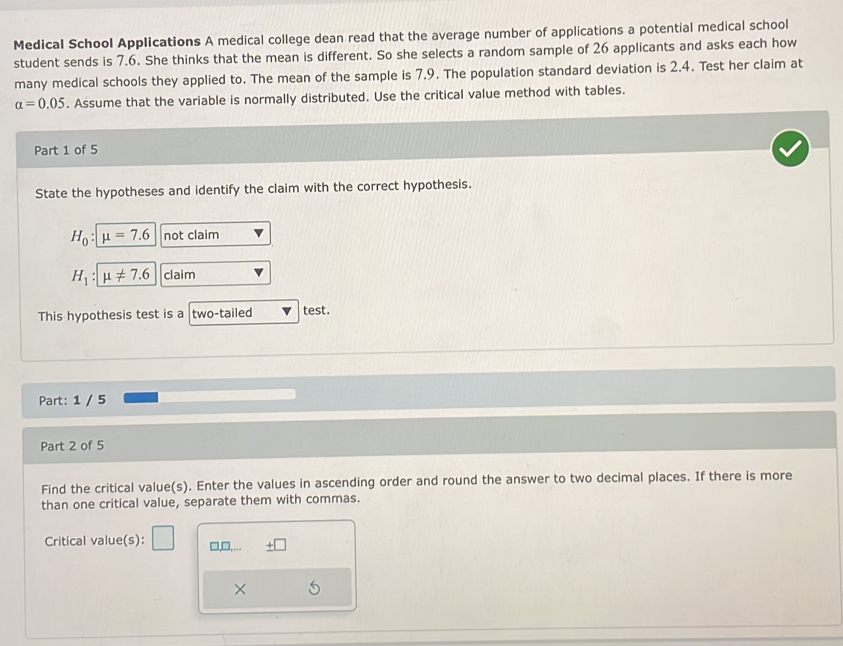 Medical School Applications A medical college dean read that the average number of applications a potential medical school 
student sends is 7.6. She thinks that the mean is different. So she selects a random sample of 26 applicants and asks each how 
many medical schools they applied to. The mean of the sample is 7.9. The population standard deviation is 2.4. Test her claim at
alpha =0.05. Assume that the variable is normally distributed. Use the critical value method with tables. 
Part 1 of 5 
State the hypotheses and identify the claim with the correct hypothesis.
H_0 : mu =7.6 not claim
H_1 mu != 7.6 claim 
This hypothesis test is a two-tailed test. 
Part: 1 / 5 
Part 2 of 5 
Find the critical value(s). Enter the values in ascending order and round the answer to two decimal places. If there is more 
than one critical value, separate them with commas. 
Critical value(s): □,□. 
×