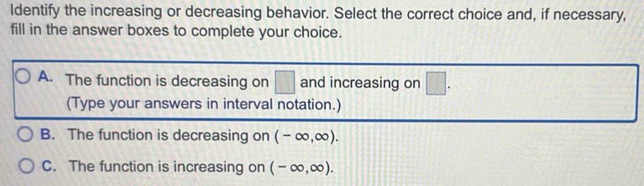 ldentify the increasing or decreasing behavior. Select the correct choice and, if necessary,
fill in the answer boxes to complete your choice.
A. The function is decreasing on □ and increasing on □. 
(Type your answers in interval notation.)
B. The function is decreasing on (-∈fty ,∈fty ).
C. The function is increasing on (-∈fty ,∈fty ).