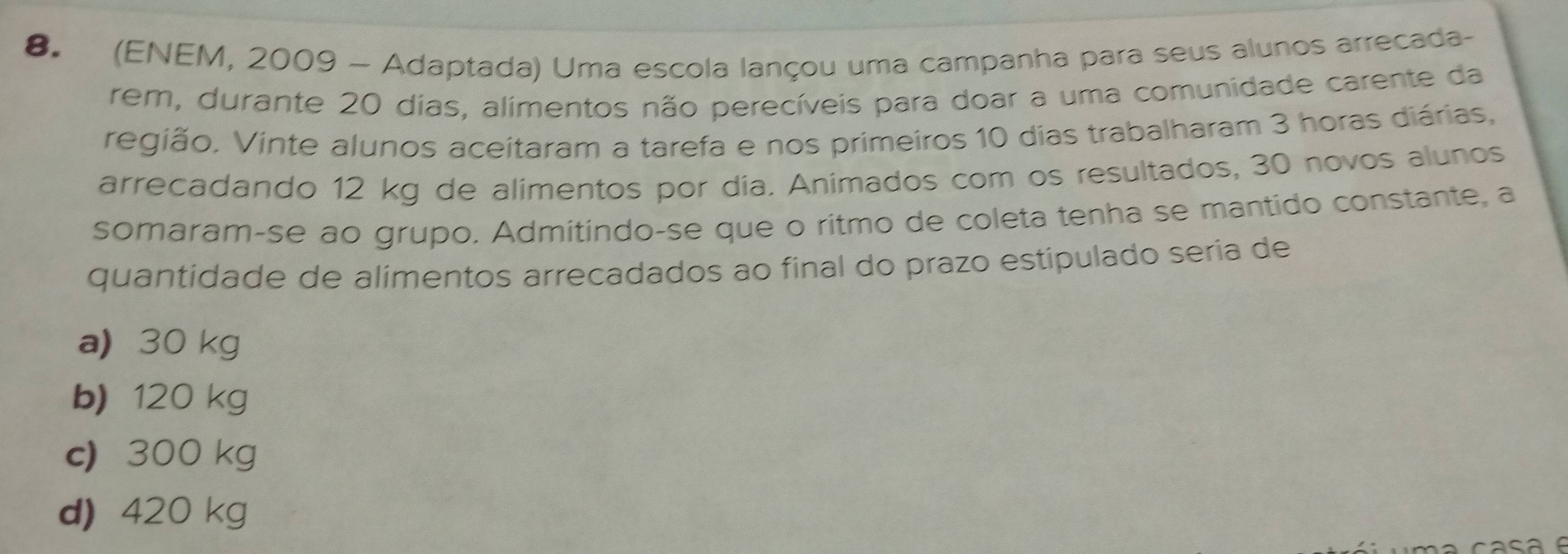 (ENEM, 2009 - Adaptada) Uma escola lançou uma campanha para seus alunos arrecada-
rem, durante 20 dias, alimentos não perecíveis para doar a uma comunidade carente da
região. Vinte alunos aceitaram a tarefa e nos primeiros 10 dias trabalharam 3 horas diárias,
arrecadando 12 kg de alimentos por dia. Animados com os resultados, 30 novos alunos
somaram-se ão grupo. Admitindo-se que o ritmo de coleta tenha se mantido constante, a
quantidade de alimentos arrecadados ao final do prazo estipulado seria de
a 30 kg
b) 120 kg
c) 300 kg
d) 420 kg