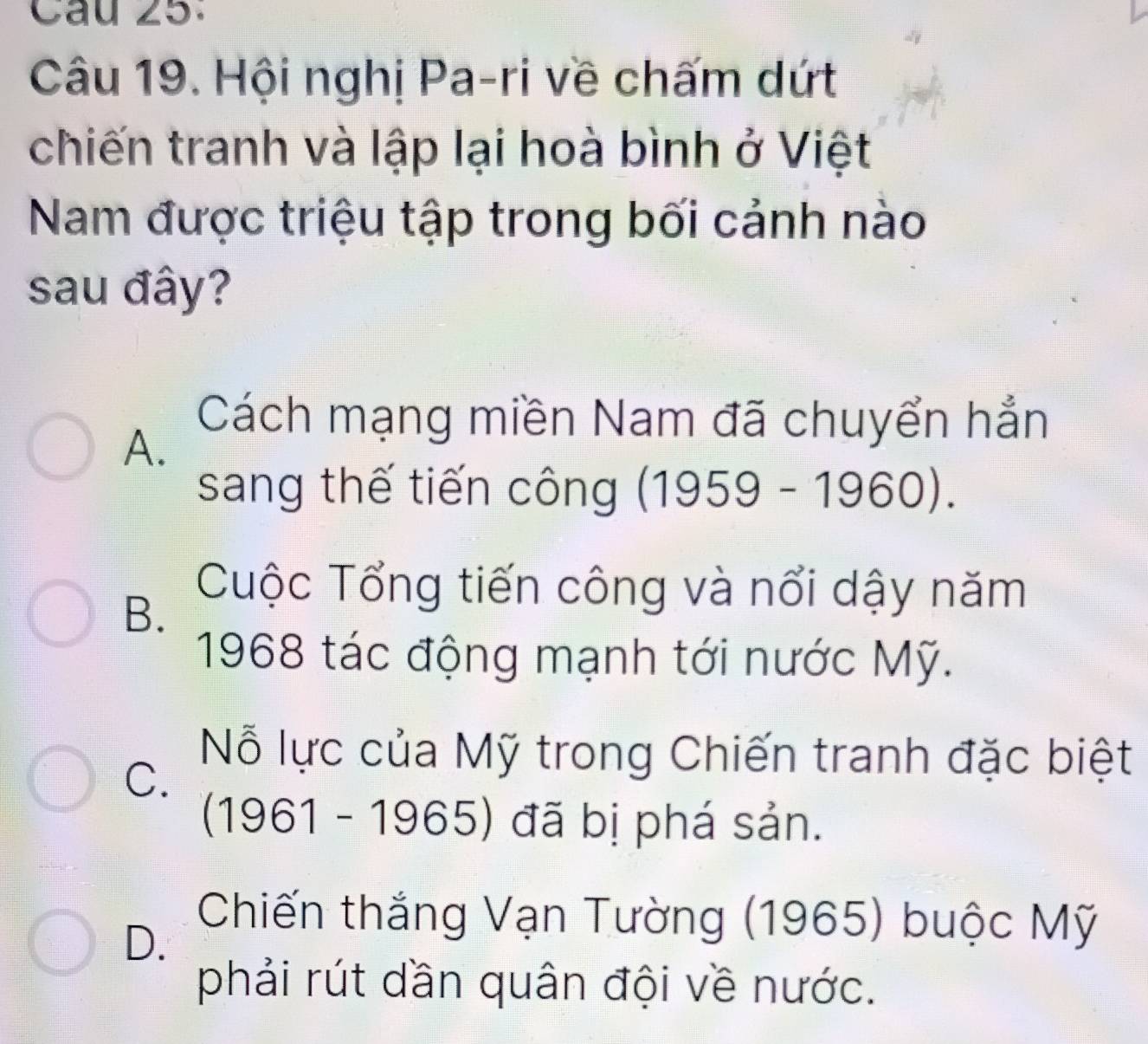 Hội nghị Pa-ri về chấm dứt
chiến tranh và lập lại hoà bình ở Việt
Nam được triệu tập trong bối cảnh nào
sau đây?
A.
Cách mạng miền Nam đã chuyển hẳn
sang thế tiến công (1959-1960).
B.
Cuộc Tổng tiến công và nổi dậy năm
1968 tác động mạnh tới nước Mỹ.
C.
Nỗ lực của Mỹ trong Chiến tranh đặc biệt
(1961-1965) ) đã bị phá sản.
D.
Chiến thắng Vạn Tường (1965) buộc Mỹ
phải rút dần quân đội về nước.