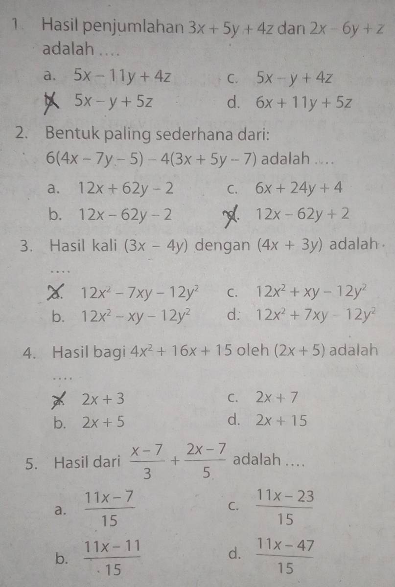 Hasil penjumlahan 3x+5y+4z dan 2x-6y+z
adalah ....
a. 5x-11y+4z C. 5x-y+4z
A 5x-y+5z
d. 6x+11y+5z
2. Bentuk paling sederhana dari:
6(4x-7y-5)-4(3x+5y-7) adalah ....
a. 12x+62y-2 C. 6x+24y+4
b. 12x-62y-2 12x-62y+2
3. Hasil kali (3x-4y) dengan (4x+3y) adalah
12x^2-7xy-12y^2 C. 12x^2+xy-12y^2
b. 12x^2-xy-12y^2 d. 12x^2+7xy-12y^2
4. Hasil bagi 4x^2+16x+15 oleh (2x+5) adalah
2x+3
C. 2x+7
b. 2x+5 d. 2x+15
5. Hasil dari  (x-7)/3 + (2x-7)/5  adalah ...
a.  (11x-7)/15   (11x-23)/15 
C.
b.  (11x-11)/· 15   (11x-47)/15 
d.