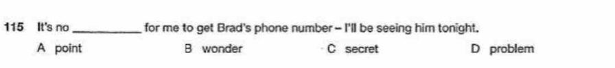 115 It's no _for me to get Brad's phone number - I'll be seeing him tonight.
A point B wonder C secret D problem