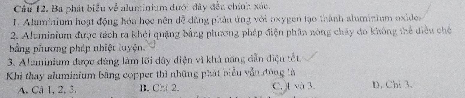 Ba phát biểu về aluminium dưới đây đều chính xác.
1. Aluminium hoạt động hóa học nên dễ dàng phản ứng với oxygen tạo thành aluminium oxides
2. Aluminium được tách ra khỏi quặng bằng phương pháp điện phân nóng chảy do không thể điều chế
bằng phương pháp nhiệt luyện
3. Aluminium được dùng làm lõi dây điện vì khả năng dẫn điện tốt.
Khi thay aluminium bằng copper thì những phát biểu vẫn đúng là
A. Cả 1, 2, 3. B. Chỉ 2. C. 1 và 3. D. Chi 3.