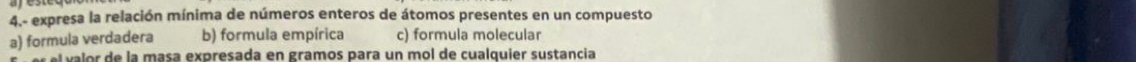 4.- expresa la relación mínima de números enteros de átomos presentes en un compuesto
a) formula verdadera b) formula empírica c) formula molecular
el valor de la masa expresada en gramos para un mol de cualquier sustancia