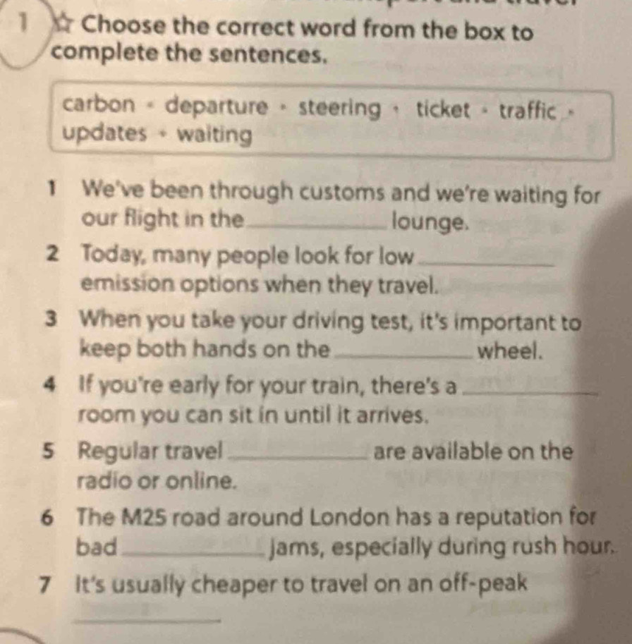 Choose the correct word from the box to 
complete the sentences. 
carbon - departure - steering ， ticket - traffic 
updates + waiting 
1 We've been through customs and we're waiting for 
our flight in the_ lounge. 
2 Today, many people look for low_ 
emission options when they travel. 
3 When you take your driving test, it's important to 
keep both hands on the _wheel. 
4 If you're early for your train, there's a_ 
room you can sit in until it arrives. 
5 Regular travel _are available on the 
radio or online. 
6 The M25 road around London has a reputation for 
bad _jams, especially during rush hour. 
7 It's usually cheaper to travel on an off-peak 
_